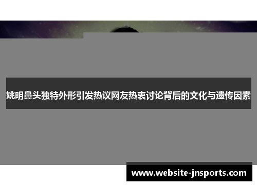 姚明鼻头独特外形引发热议网友热衷讨论背后的文化与遗传因素