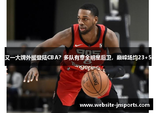 又一大牌外援登陆CBA？多队有意全明星后卫，巅峰场均23+5