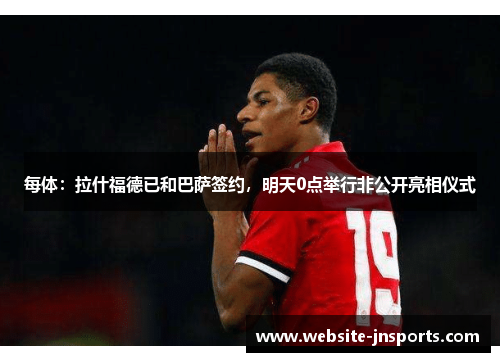 每体：拉什福德已和巴萨签约，明天0点举行非公开亮相仪式